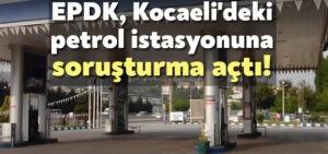 EPDK, Kocaeli’deki petrol istasyonuna soruşturma açtı