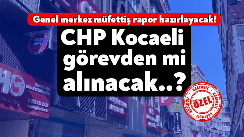 Genel merkez müfettiş rapor hazırlayacak! CHP Kocaeli İl Örgütü görevden mi alınacak..?